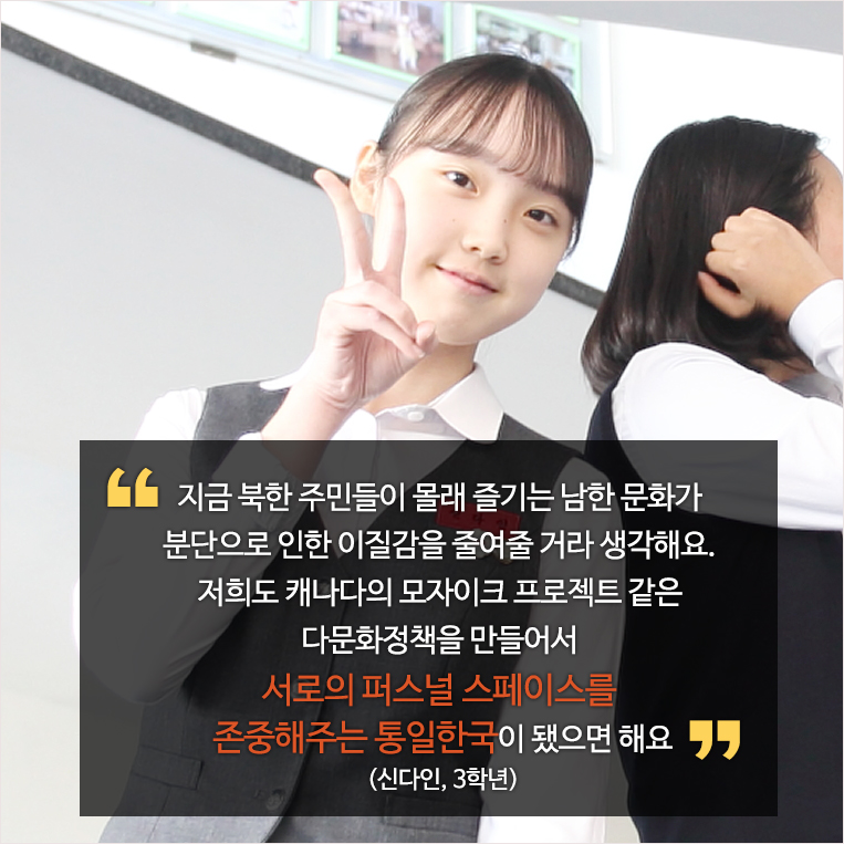 지금 북한 주민들이 몰래 즐기는 남한 문화가 분단으로 인한 이질감을 줄여줄 거라 생각해요. 저희도 캐나다의 모자이크 프로젝트 같은 다문화정책을 만들어서 서로의 퍼스널 스페이스를 존중해주는 통일한국이 됐으면 해요 (신다인, 3학년)