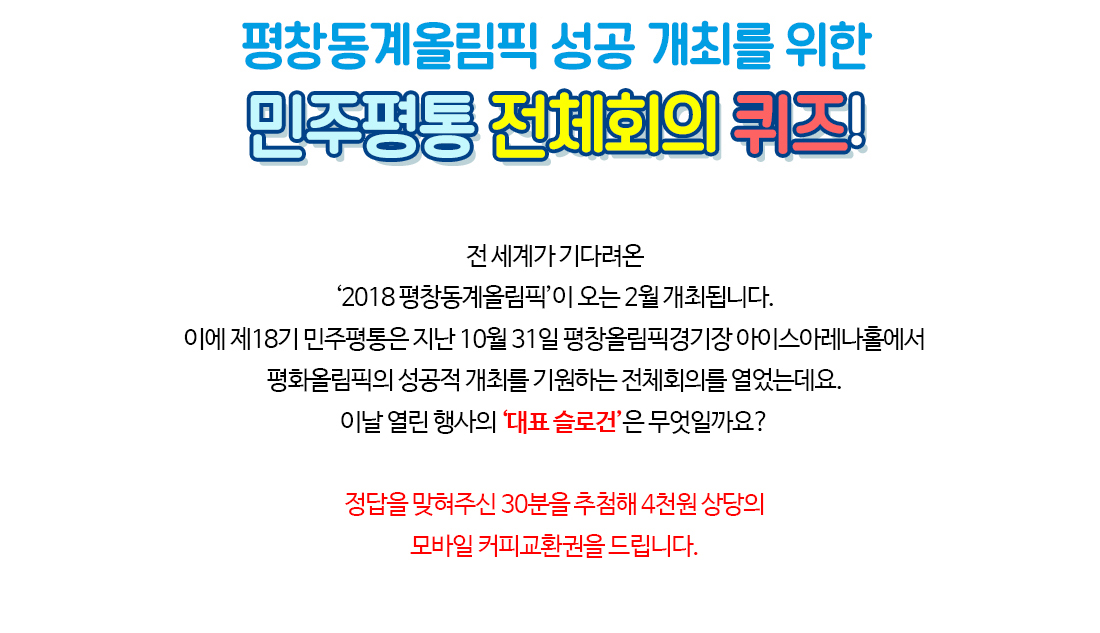 평창동계올림픽 성공 개최를 위한 민주평통 전체회의 퀴즈! 전 세계가 기다려온 ‘2018 평창동계올림픽’이 오는 2월 개최됩니다. 이에 제18기 민주평통은 지난 10월 31일 평창올림픽경기장 아이스아레나홀에서 평화올림픽의 성공적 개최를 기원하는 전체회의를 열었는데요. 이날 열린 행사의 ‘대표 슬로건’은 무엇일까요? 정답을 맞혀주신 30분을 추첨해 4천원 상당의 모바일 커피교환권을 드립니다.