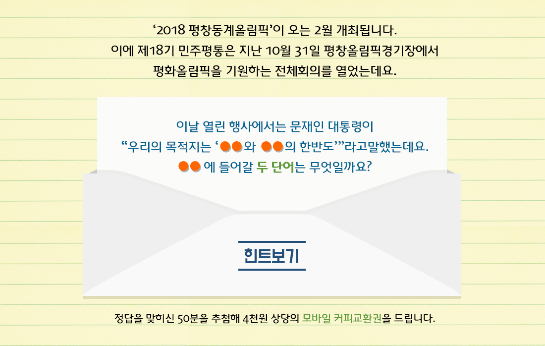 ‘2018 평창동계올림픽’이 오는 2월 개최됩니다. 이에 제18기 민주평통은 지난 10월 31일 평창올림픽경기장에서 평화올림픽을 기원하는 전체회의를 열었는데요. 이날 열린 행사에서는 문재인 대통령이 “우리의 목적지는 ‘ ○○와 ○○의 한반도’”라고말했는데요. ○○에 들어갈 두 단어는 무엇일까요? 힌트보기 정답을 맞히신 50분을 추첨해 4천원 상당의 모바일 커피교환권을 드립니다.